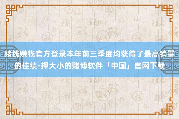 赌钱赚钱官方登录本年前三季度均获得了最高销量的佳绩-押大小的赌博软件「中国」官网下载