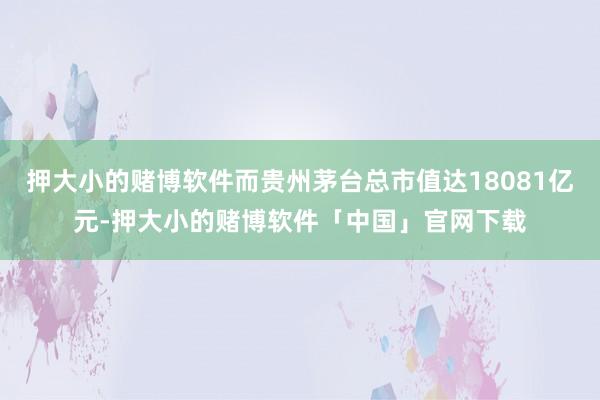 押大小的赌博软件而贵州茅台总市值达18081亿元-押大小的赌博软件「中国」官网下载