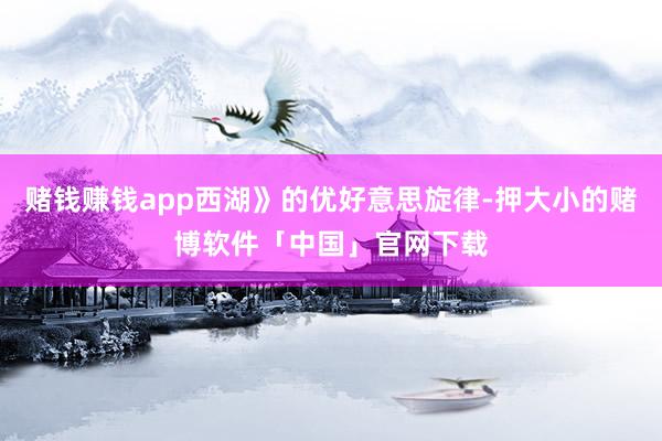 赌钱赚钱app西湖》的优好意思旋律-押大小的赌博软件「中国」官网下载