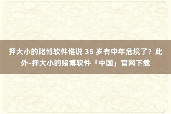 押大小的赌博软件谁说 35 岁有中年危境了？此外-押大小的赌博软件「中国」官网下载