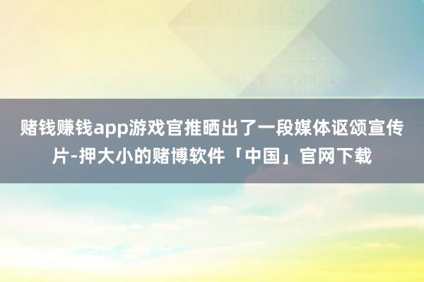 赌钱赚钱app游戏官推晒出了一段媒体讴颂宣传片-押大小的赌博软件「中国」官网下载