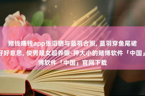 赌钱赚钱app张滔晒与蓝羽合照, 蓝羽穿鱼尾裙身姿唯妙好好意思, 俊男靓女超养眼-押大小的赌博软件「中国」官网下载