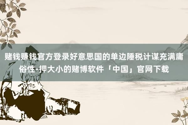 赌钱赚钱官方登录好意思国的单边陲税计谋充满庸俗性-押大小的赌博软件「中国」官网下载