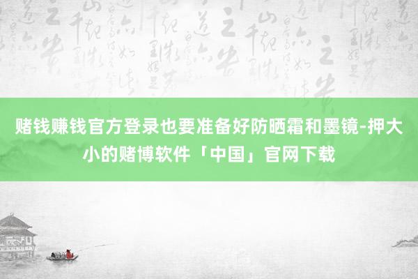 赌钱赚钱官方登录也要准备好防晒霜和墨镜-押大小的赌博软件「中国」官网下载