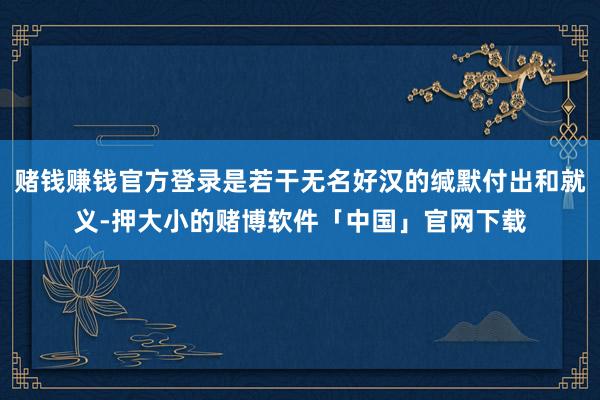 赌钱赚钱官方登录是若干无名好汉的缄默付出和就义-押大小的赌博软件「中国」官网下载