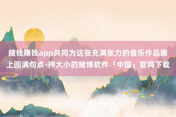 赌钱赚钱app共同为这张充满张力的音乐作品画上圆满句点-押大小的赌博软件「中国」官网下载