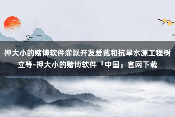 押大小的赌博软件灌溉开发爱戴和抗旱水源工程树立等-押大小的赌博软件「中国」官网下载