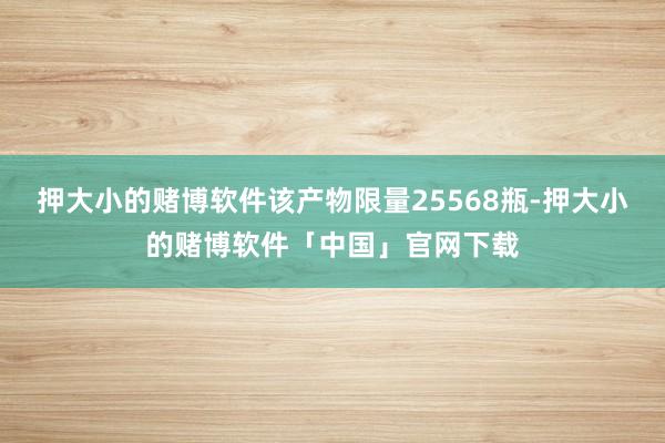 押大小的赌博软件该产物限量25568瓶-押大小的赌博软件「中国」官网下载