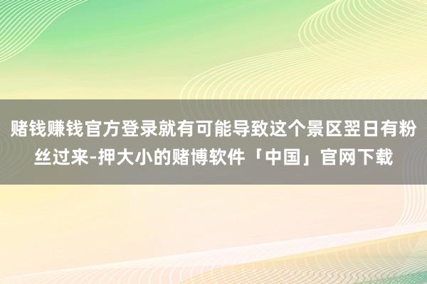 赌钱赚钱官方登录就有可能导致这个景区翌日有粉丝过来-押大小的赌博软件「中国」官网下载