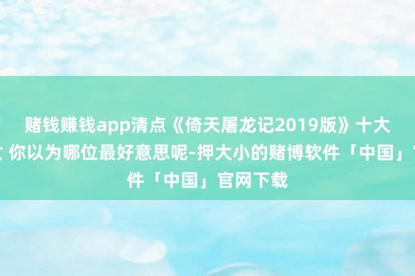 赌钱赚钱app清点《倚天屠龙记2019版》十大好意思女 你以为哪位最好意思呢-押大小的赌博软件「中国」官网下载