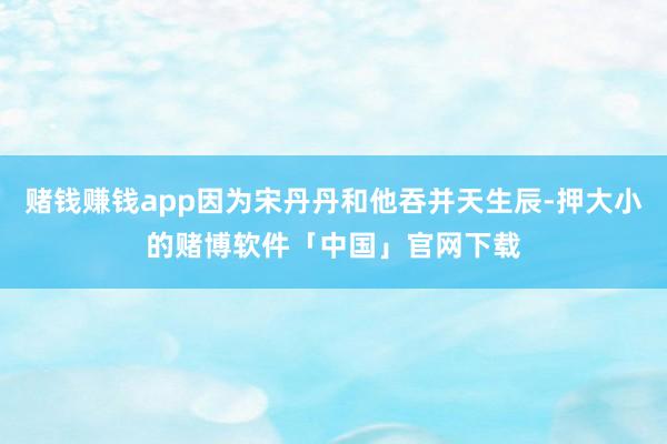 赌钱赚钱app因为宋丹丹和他吞并天生辰-押大小的赌博软件「中国」官网下载