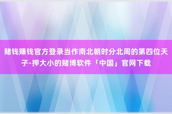 赌钱赚钱官方登录当作南北朝时分北周的第四位天子-押大小的赌博软件「中国」官网下载