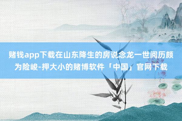 赌钱app下载在山东降生的房说念龙一世阅历颇为险峻-押大小的赌博软件「中国」官网下载