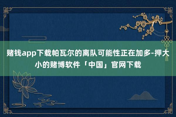 赌钱app下载帕瓦尔的离队可能性正在加多-押大小的赌博软件「中国」官网下载