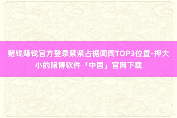 赌钱赚钱官方登录紧紧占据阛阓TOP3位置-押大小的赌博软件「中国」官网下载