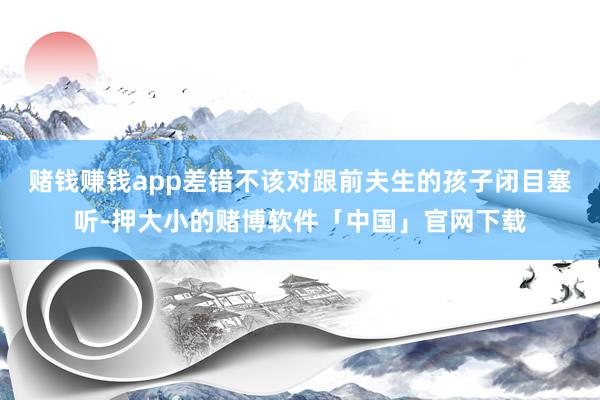 赌钱赚钱app差错不该对跟前夫生的孩子闭目塞听-押大小的赌博软件「中国」官网下载