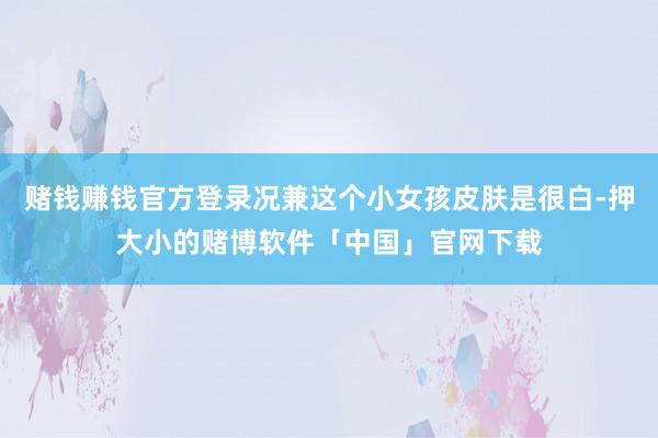 赌钱赚钱官方登录况兼这个小女孩皮肤是很白-押大小的赌博软件「中国」官网下载