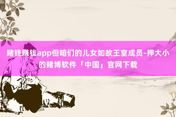 赌钱赚钱app但咱们的儿女如故王室成员-押大小的赌博软件「中国」官网下载