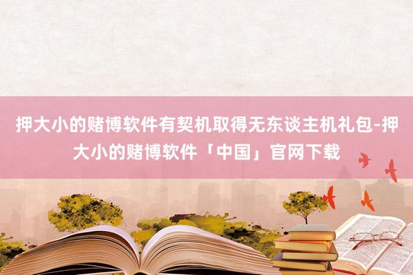 押大小的赌博软件有契机取得无东谈主机礼包-押大小的赌博软件「中国」官网下载