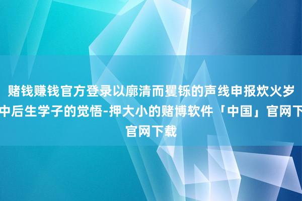 赌钱赚钱官方登录以廓清而矍铄的声线申报炊火岁月中后生学子的觉悟-押大小的赌博软件「中国」官网下载