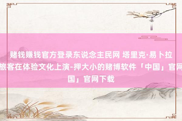 赌钱赚钱官方登录东说念主民网 塔里克·易卜拉欣摄旅客在体验文化上演-押大小的赌博软件「中国」官网下载