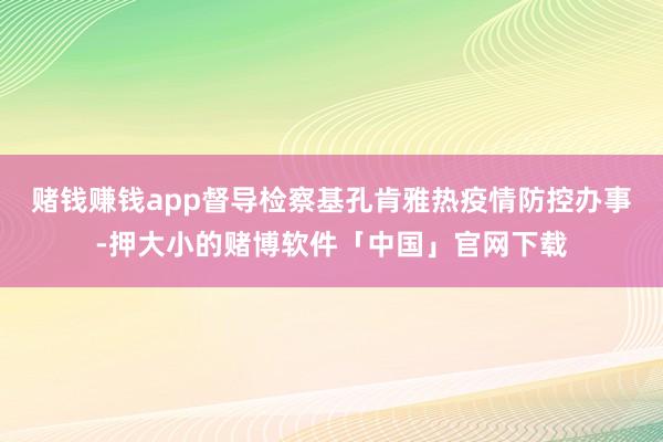 赌钱赚钱app督导检察基孔肯雅热疫情防控办事-押大小的赌博软件「中国」官网下载