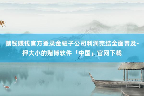 赌钱赚钱官方登录金融子公司利润完结全面普及-押大小的赌博软件「中国」官网下载