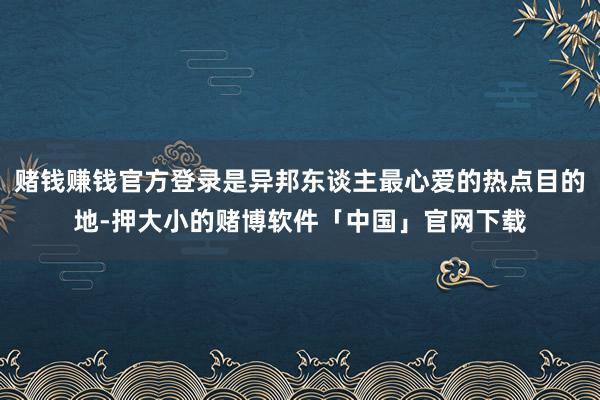赌钱赚钱官方登录是异邦东谈主最心爱的热点目的地-押大小的赌博软件「中国」官网下载