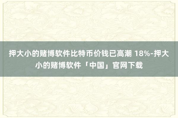押大小的赌博软件比特币价钱已高潮 18%-押大小的赌博软件「中国」官网下载