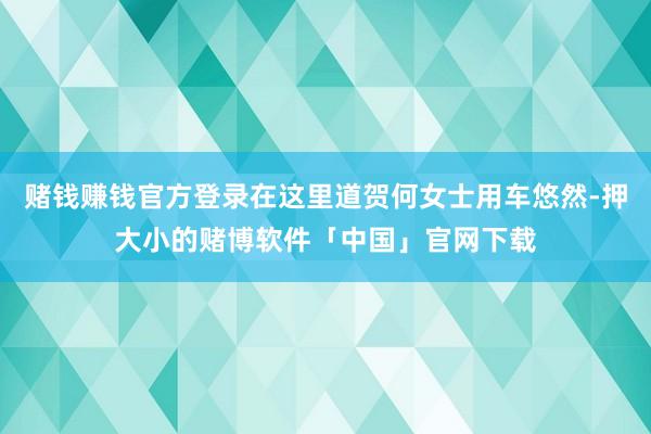 赌钱赚钱官方登录在这里道贺何女士用车悠然-押大小的赌博软件「中国」官网下载