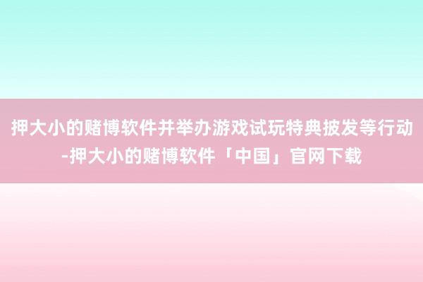 押大小的赌博软件并举办游戏试玩特典披发等行动-押大小的赌博软件「中国」官网下载