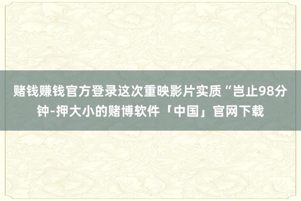 赌钱赚钱官方登录这次重映影片实质“岂止98分钟-押大小的赌博软件「中国」官网下载