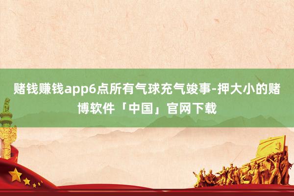 赌钱赚钱app6点所有气球充气竣事-押大小的赌博软件「中国」官网下载