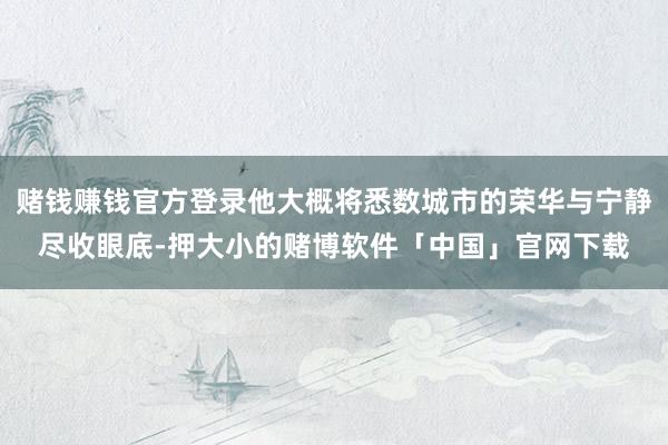 赌钱赚钱官方登录他大概将悉数城市的荣华与宁静尽收眼底-押大小的赌博软件「中国」官网下载