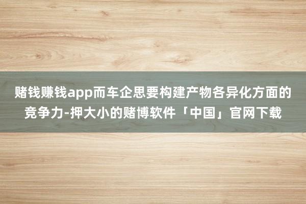 赌钱赚钱app而车企思要构建产物各异化方面的竞争力-押大小的赌博软件「中国」官网下载