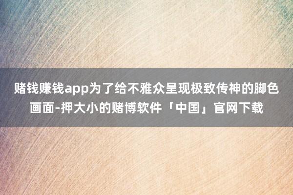 赌钱赚钱app为了给不雅众呈现极致传神的脚色画面-押大小的赌博软件「中国」官网下载