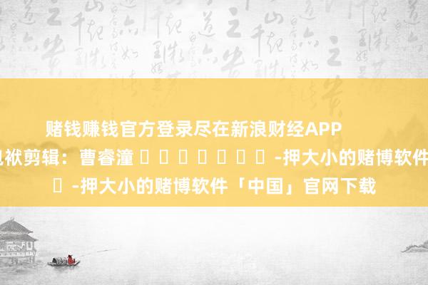 赌钱赚钱官方登录尽在新浪财经APP 包袱剪辑:曹睿潼 -押大小的赌博软件「中国」官网下载