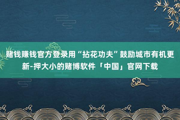 赌钱赚钱官方登录用“拈花功夫”鼓励城市有机更新-押大小的赌博软件「中国」官网下载