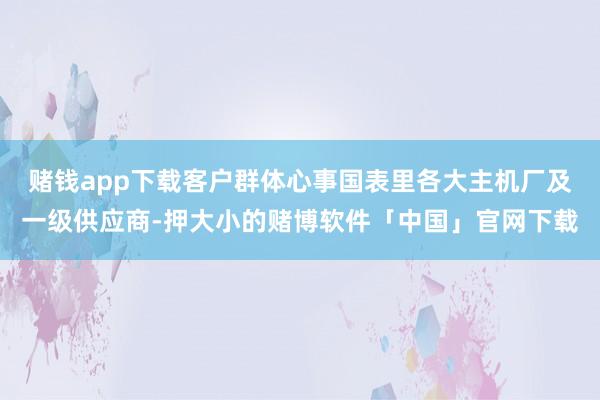 赌钱app下载客户群体心事国表里各大主机厂及一级供应商-押大小的赌博软件「中国」官网下载
