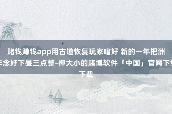 赌钱赚钱app用古道恢复玩家嗜好 新的一年把洲作念好下昼三点整-押大小的赌博软件「中国」官网下载