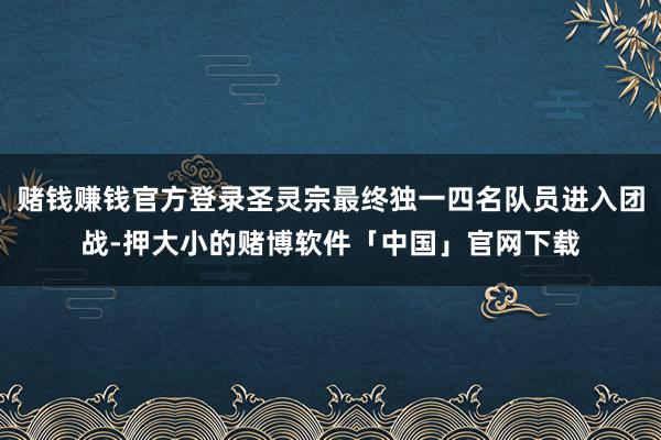 赌钱赚钱官方登录圣灵宗最终独一四名队员进入团战-押大小的赌博软件「中国」官网下载