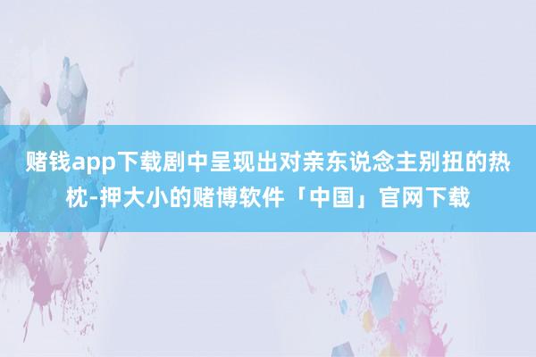 赌钱app下载剧中呈现出对亲东说念主别扭的热枕-押大小的赌博软件「中国」官网下载