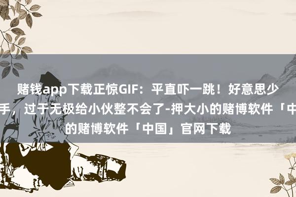 赌钱app下载正惊GIF：平直吓一跳！好意思少妇竟从这里伸手，过于无极给小伙整不会了-押大小的赌博软件「中国」官网下载