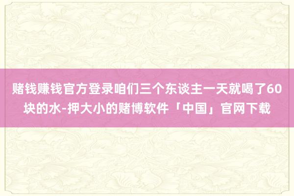 赌钱赚钱官方登录咱们三个东谈主一天就喝了60块的水-押大小的赌博软件「中国」官网下载