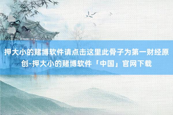 押大小的赌博软件请点击这里此骨子为第一财经原创-押大小的赌博软件「中国」官网下载