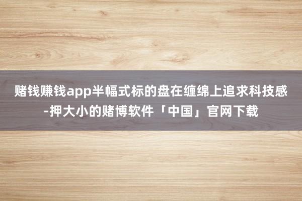 赌钱赚钱app半幅式标的盘在缠绵上追求科技感-押大小的赌博软件「中国」官网下载