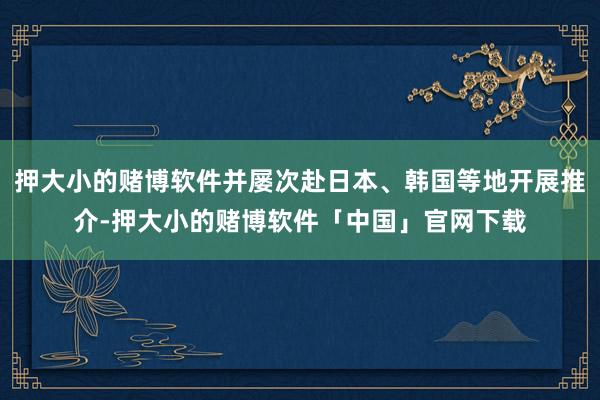 押大小的赌博软件并屡次赴日本、韩国等地开展推介-押大小的赌博软件「中国」官网下载