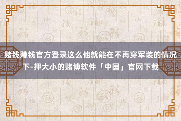 赌钱赚钱官方登录这么他就能在不再穿军装的情况下-押大小的赌博软件「中国」官网下载