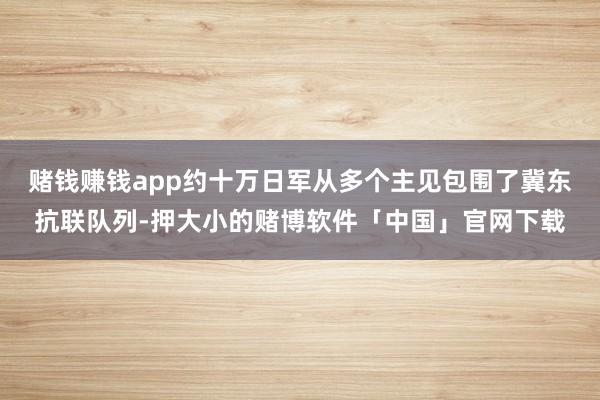 赌钱赚钱app约十万日军从多个主见包围了冀东抗联队列-押大小的赌博软件「中国」官网下载
