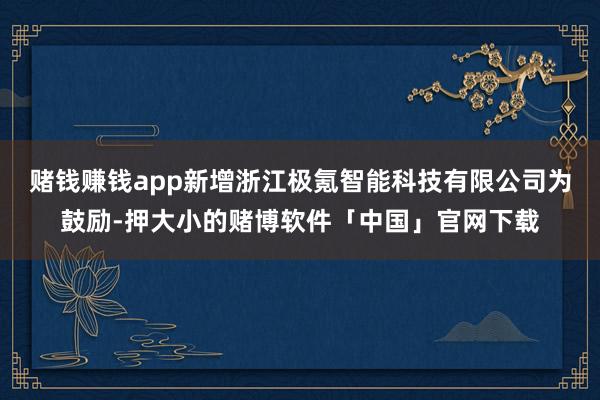 赌钱赚钱app新增浙江极氪智能科技有限公司为鼓励-押大小的赌博软件「中国」官网下载